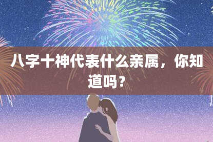 八字十神代表什么亲属，你知道吗？