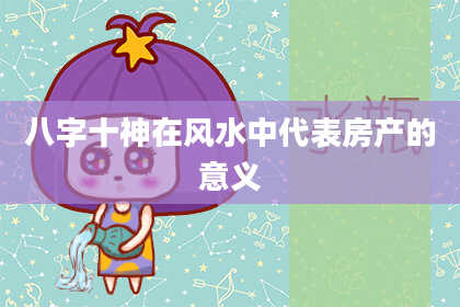 八字十神在风水中代表房产的意义