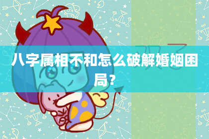 八字属相不和怎么破解婚姻困局?