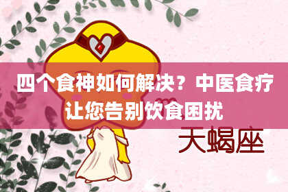 四个食神如何解决？中医食疗让您告别饮食困扰