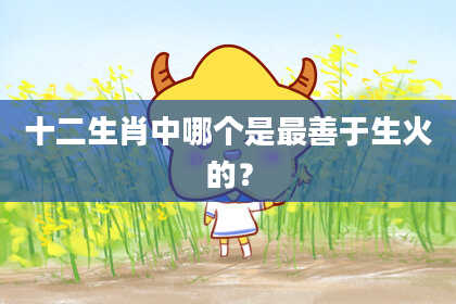 十二生肖中哪个是最善于生火的？
