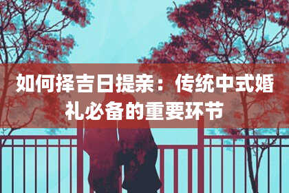如何择吉日提亲：传统中式婚礼必备的重要环节