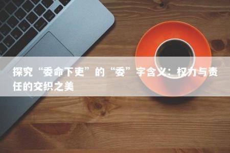 探究“委命下吏”的“委”字含义：权力与责任的交织之美